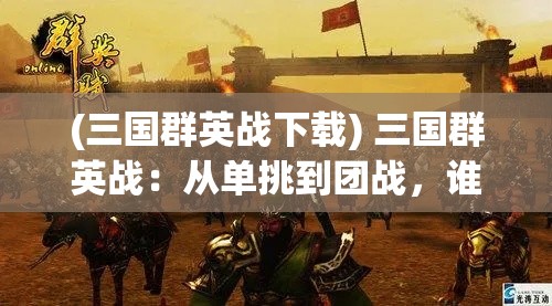 (三国群英战下载) 三国群英战：从单挑到团战，谁将在这场群殴中脱颖而出？